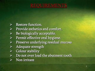 5
REQUIREMENTS
 Restore function.
 Provide esthetics and comfort.
 Be biologically acceptable.
 Permit effective oral hygiene.
 Preserve underlying residual mucosa
 Adequate strength
 Colour stability
 Do not over load the abutment tooth
 Non irritant
 
