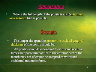 8
Appearance
• Where the full length of the pontic is visible, it must
look as tooth like as possible.
• The longer the span, the greater the occlusal gingival
thickness of the pontic should be.
• All pontics should be designed to withstand occlusal
forces; but porcelain pontics in the anterior part of the
mouth may not of course be accepted to withstand
accidental traumatic force.
Strength
 