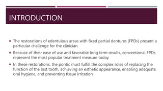 INTRODUCTION
 The restorations of edentulous areas with fixed partial dentures (FPDs) present a
particular challenge for the clinician.
 Because of their ease of use and favorable long term results, conventional FPDs
represent the most popular treatment measure today.
 In these restorations, the pontic must fulfill the complex roles of replacing the
function of the lost tooth, achieving an esthetic appearance, enabling adequate
oral hygiene, and preventing tissue irritation.
 