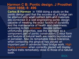 Harmon C B: Pontic design. J Prosthet
Dent 1958; 8: 496
Carlos B Harmon in 1958 doing a study on the
pontic design said that the success of a bridge can
be attained only when correct form and materials
are combined in a well engineering pontic design
capable of meeting the exact factors of durability
and the maintenance of health and cleanliness.
According to him porcelain, despite certain
unfortunate properties, was the standard as a
component part of pontic construction. Colour form
and texture of natural teeth are readily reproduced
in porcelain. Also its remarkable tissue tolerance,
when contacting the gingival has played an
important part in advanced fixed bridge work. High
fusing porcelain when correctly glazed will display
surface traits remarkably close to those of a natural
tooth.
BACK
 