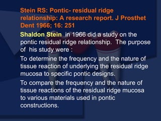 Stein RS: Pontic- residual ridge
relationship: A research report. J Prosthet
Dent 1966; 16: 251
Shaldon Stein in 1966 did a study on the
pontic residual ridge relationship. The purpose
of his study were :
To determine the frequency and the nature of
tissue reaction of underlying the residual ridge
mucosa to specific pontic designs.
To compare the frequency and the nature of
tissue reactions of the residual ridge mucosa
to various materials used in pontic
constructions.
 