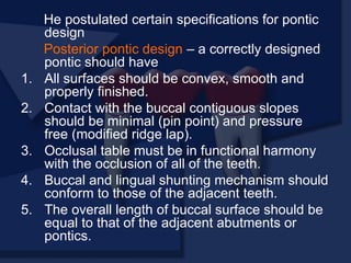 He postulated certain specifications for pontic
design
Posterior pontic design – a correctly designed
pontic should have
1. All surfaces should be convex, smooth and
properly finished.
2. Contact with the buccal contiguous slopes
should be minimal (pin point) and pressure
free (modified ridge lap).
3. Occlusal table must be in functional harmony
with the occlusion of all of the teeth.
4. Buccal and lingual shunting mechanism should
conform to those of the adjacent teeth.
5. The overall length of buccal surface should be
equal to that of the adjacent abutments or
pontics.
 