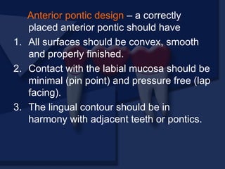 Anterior pontic design – a correctly
placed anterior pontic should have
1. All surfaces should be convex, smooth
and properly finished.
2. Contact with the labial mucosa should be
minimal (pin point) and pressure free (lap
facing).
3. The lingual contour should be in
harmony with adjacent teeth or pontics.
 