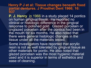 Henry P J et al: Tissue changes beneath fixed
partial dentures. J Prosthet Dent 1966; 16:
937
P. J. Henry in 1966 in a study placed 14 pontics
on human gingival tissue. He reported no
clinical or histologic difference in the gingival
response to polished gold. Glazed porcelain or
unglazed porcelain after the pontics had been in
the mouth for six months. He also noted that
there were general histologic changes in the
tissue under all the materials tested.
Some investigators have reported that acrylic
resin is not as well tolerated by gingival tissue as
other materials for pontic. He also noted that
glazed porcelain was the most hygienic material
used and it is superior in terms of esthetics and
ease of cleaning.
 