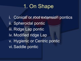 1. On Shape
i. Conical or root extension pontics
ii. Spheroidal pontic
iii. Ridge Lap pontic
iv. Modified ridge Lap
v. Hygienic or Centric pontic
vi. Saddle pontic
 