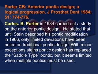 Porter CB: Anterior pontic design; a
logical progression. J Prosthet Dent 1984;
51; 774-776.
Carles. B. Porter in 1984 carried out a study
on the anterior pontic design. He stated that
until Stein described his pontic modification
in 1966, only limited deviations have been
noted on traditional pontic design. With minor
exceptions steins pontic design has replaced
the “Saddle Type” pontic, but it seems limited
when multiple pontics must be used.
 