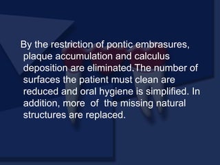 By the restriction of pontic embrasures,
plaque accumulation and calculus
deposition are eliminated.The number of
surfaces the patient must clean are
reduced and oral hygiene is simplified. In
addition, more of the missing natural
structures are replaced.
 