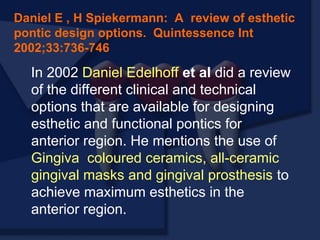 In 2002 Daniel Edelhoff et al did a review
of the different clinical and technical
options that are available for designing
esthetic and functional pontics for
anterior region. He mentions the use of
Gingiva coloured ceramics, all-ceramic
gingival masks and gingival prosthesis to
achieve maximum esthetics in the
anterior region.
Daniel E , H Spiekermann: A review of esthetic
pontic design options. Quintessence Int
2002;33:736-746
 