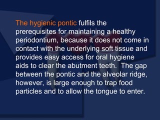 The hygienic pontic fulfils the
prerequisites for maintaining a healthy
periodontium, because it does not come in
contact with the underlying soft tissue and
provides easy access for oral hygiene
aids to clear the abutment teeth. The gap
between the pontic and the alveolar ridge,
however, is large enough to trap food
particles and to allow the tongue to enter.
 