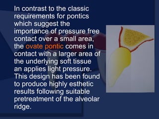 In contrast to the classic
requirements for pontics
which suggest the
importance of pressure free
contact over a small area,
the ovate pontic comes in
contact with a larger area of
the underlying soft tissue
an applies light pressure.
This design has been found
to produce highly esthetic
results following suitable
pretreatment of the alveolar
ridge.
 