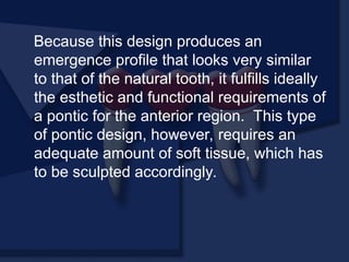Because this design produces an
emergence profile that looks very similar
to that of the natural tooth, it fulfills ideally
the esthetic and functional requirements of
a pontic for the anterior region. This type
of pontic design, however, requires an
adequate amount of soft tissue, which has
to be sculpted accordingly.
 