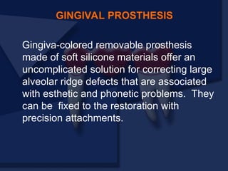 GINGIVAL PROSTHESIS
Gingiva-colored removable prosthesis
made of soft silicone materials offer an
uncomplicated solution for correcting large
alveolar ridge defects that are associated
with esthetic and phonetic problems. They
can be fixed to the restoration with
precision attachments.
 