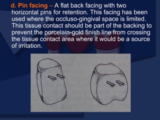 d. Pin facing – A flat back facing with two
horizontal pins for retention. This facing has been
used where the occluso-gingival space is limited.
This tissue contact should be part of the backing to
prevent the porcelain-gold finish line from crossing
the tissue contact area where it would be a source
of irritation.
 