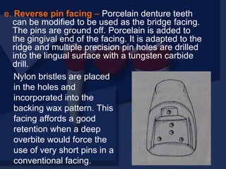 e. Reverse pin facing – Porcelain denture teeth
can be modified to be used as the bridge facing.
The pins are ground off. Porcelain is added to
the gingival end of the facing. It is adapted to the
ridge and multiple precision pin holes are drilled
into the lingual surface with a tungsten carbide
drill.
Nylon bristles are placed
in the holes and
incorporated into the
backing wax pattern. This
facing affords a good
retention when a deep
overbite would force the
use of very short pins in a
conventional facing.
 