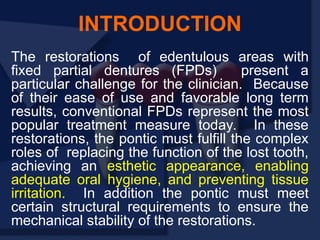 The restorations of edentulous areas with
fixed partial dentures (FPDs) present a
particular challenge for the clinician. Because
of their ease of use and favorable long term
results, conventional FPDs represent the most
popular treatment measure today. In these
restorations, the pontic must fulfill the complex
roles of replacing the function of the lost tooth,
achieving an esthetic appearance, enabling
adequate oral hygiene, and preventing tissue
irritation. In addition the pontic must meet
certain structural requirements to ensure the
mechanical stability of the restorations.
INTRODUCTION
 