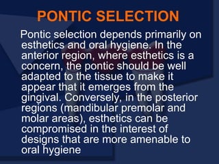 Pontic selection depends primarily on
esthetics and oral hygiene. In the
anterior region, where esthetics is a
concern, the pontic should be well
adapted to the tissue to make it
appear that it emerges from the
gingival. Conversely, in the posterior
regions (mandibular premolar and
molar areas), esthetics can be
compromised in the interest of
designs that are more amenable to
oral hygiene
PONTIC SELECTION
 