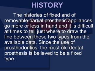 The histories of fixed and of
removable partial prosthetic appliances
go more or less in hand and it is difficult
at times to tell just where to draw the
line between these two types from the
available data. Since the use of
prosthodontics, the most old dental
prosthesis is believed to be a fixed
type.
HISTORY
 