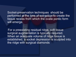 Socket-preservation techniques should be
performed at the time of extraction to create the
tissue recess from which the ovate pontic form
will emerge.
For a preexisting residual ridge, soft tissue
surgical augmentation is typically required.
When an adequate volume of ridge tissue is
established, a socket depression is sculpted into
the ridge with surgical diamonds
 