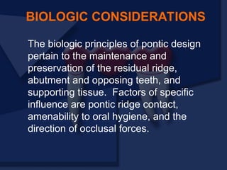 The biologic principles of pontic design
pertain to the maintenance and
preservation of the residual ridge,
abutment and opposing teeth, and
supporting tissue. Factors of specific
influence are pontic ridge contact,
amenability to oral hygiene, and the
direction of occlusal forces.
BIOLOGIC CONSIDERATIONS
 