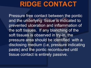 Pressure free contact between the pontic
and the underlying tissue is indicated to
prevented ulceration and inflammation of
the soft tissues. If any blanching of the
soft tissues is observed in try-in, the
pressure area should be identified with a
disclosing medium (i.e, pressure indicating
paste) and the pontic recontoured until
tissue contact is entirely passive.
RIDGE CONTACT
 