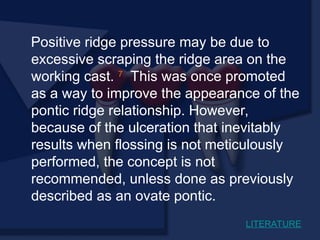 Positive ridge pressure may be due to
excessive scraping the ridge area on the
working cast. 7
This was once promoted
as a way to improve the appearance of the
pontic ridge relationship. However,
because of the ulceration that inevitably
results when flossing is not meticulously
performed, the concept is not
recommended, unless done as previously
described as an ovate pontic.
LITERATURE
 