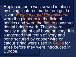 Replaced tooth was sewed in place
by using ligatures made from gold or
silver. Egyptians and Phoeniceans
were the pioneers in the field of
pontics and were the first to construct
dental bridge work. These were
mostly made of calf bone or ivory. It is
suggested that teeth of ivory and
bone secured by copper wire or
catgut string were used in China for
ages before they were introduced in
Europe.
 