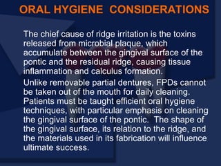 The chief cause of ridge irritation is the toxins
released from microbial plaque, which
accumulate between the gingival surface of the
pontic and the residual ridge, causing tissue
inflammation and calculus formation.
Unlike removable partial dentures, FPDs cannot
be taken out of the mouth for daily cleaning.
Patients must be taught efficient oral hygiene
techniques, with particular emphasis on cleaning
the gingival surface of the pontic. The shape of
the gingival surface, its relation to the ridge, and
the materials used in its fabrication will influence
ultimate success.
ORAL HYGIENE CONSIDERATIONS
 