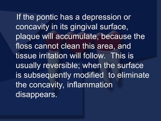 If the pontic has a depression or
concavity in its gingival surface,
plaque will accumulate, because the
floss cannot clean this area, and
tissue irritation will follow. This is
usually reversible; when the surface
is subsequently modified to eliminate
the concavity, inflammation
disappears.
 