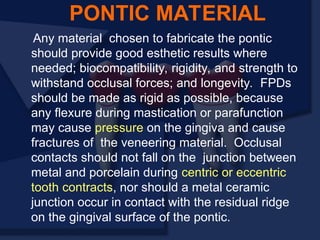 Any material chosen to fabricate the pontic
should provide good esthetic results where
needed; biocompatibility, rigidity, and strength to
withstand occlusal forces; and longevity. FPDs
should be made as rigid as possible, because
any flexure during mastication or parafunction
may cause pressure on the gingiva and cause
fractures of the veneering material. Occlusal
contacts should not fall on the junction between
metal and porcelain during centric or eccentric
tooth contracts, nor should a metal ceramic
junction occur in contact with the residual ridge
on the gingival surface of the pontic.
PONTIC MATERIAL
 