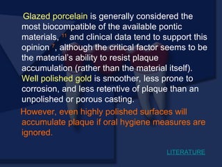 Glazed porcelain is generally considered the
most biocompatible of the available pontic
materials, 11
and clinical data tend to support this
opinion 7
, although the critical factor seems to be
the material’s ability to resist plaque
accumulation (rather than the material itself).
Well polished gold is smoother, less prone to
corrosion, and less retentive of plaque than an
unpolished or porous casting.
However, even highly polished surfaces will
accumulate plaque if oral hygiene measures are
ignored.
LITERATURE
 
