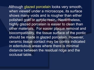 Although glazed porcelain looks very smooth,
when viewed under a microscope, its surface
shows many voids and is rougher than either
polished gold or acrylic resin. Nevertheless,
highly glazed porcelain is easier to clean than
other materials. For easier plaque removal and
biocompatibility, the tissue surface of the pontic
should be made in glazed porcelain. However,
ceramic tissue contact may be contra indicated
in edentulous areas where there is minimal
distance between the residual ridge and the
occlusal table.
 