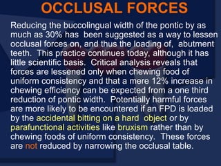 Reducing the buccolingual width of the pontic by as
much as 30% has been suggested as a way to lessen
occlusal forces on, and thus the loading of, abutment
teeth. This practice continues today, although it has
little scientific basis. Critical analysis reveals that
forces are lessened only when chewing food of
uniform consistency and that a mere 12% increase in
chewing efficiency can be expected from a one third
reduction of pontic width. Potentially harmful forces
are more likely to be encountered if an FPD is loaded
by the accidental bitting on a hard object or by
parafunctional activities like bruxism rather than by
chewing foods of uniform consistency. These forces
are not reduced by narrowing the occlusal table.
OCCLUSAL FORCES
 