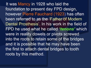 It was Mancy in 1928 who laid the
foundation to present day FPD design,
however Pierre Fauchard (1923) has often
been referred to as the ‘Father of Modern
Dental Prosthesis’. In his work in the field of
FPD he used what he called ‘tenons’ which
were in reality dowels or pivots screwed
into the roots to retain some of the bridges
and it is possible that he may have been
the first to attach dental bridges to tooth
roots by this method.
 