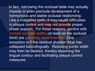 In fact, narrowing the occlusal table may actually
impede or even preclude development of a
harmonious and stable occlusal relationship.
Like a malposed tooth, it may cause difficulties
in plaque control and may not provide proper
cheek support. For these reasons, pontics with
normal occlusal widths (at least on the occlusal
third) are generally recommended. One
exception is if the residual alveolar ridge has
collapsed buccolingually. Reducing pontic width
may then be desired, thereby lessening the
lingual contour and facilitating plaque control
measures.
 
