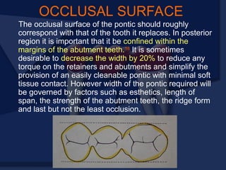 OCCLUSAL SURFACE
The occlusal surface of the pontic should roughly
correspond with that of the tooth it replaces. In posterior
region it is important that it be confined within the
margins of the abutment teeth.18
It is sometimes
desirable to decrease the width by 20% to reduce any
torque on the retainers and abutments and simplify the
provision of an easily cleanable pontic with minimal soft
tissue contact. However width of the pontic required will
be governed by factors such as esthetics, length of
span, the strength of the abutment teeth, the ridge form
and last but not the least occlusion.
 