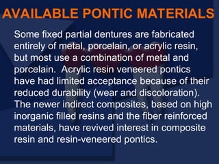 Some fixed partial dentures are fabricated
entirely of metal, porcelain, or acrylic resin,
but most use a combination of metal and
porcelain. Acrylic resin veneered pontics
have had limited acceptance because of their
reduced durability (wear and discoloration).
The newer indirect composites, based on high
inorganic filled resins and the fiber reinforced
materials, have revived interest in composite
resin and resin-veneered pontics.
AVAILABLE PONTIC MATERIALS
 