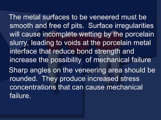 The metal surfaces to be veneered must be
smooth and free of pits. Surface irregularities
will cause incomplete wetting by the porcelain
slurry, leading to voids at the porcelain metal
interface that reduce bond strength and
increase the possibility of mechanical failure
Sharp angles on the veneering area should be
rounded. They produce increased stress
concentrations that can cause mechanical
failure.
 