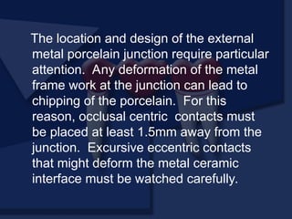 The location and design of the external
metal porcelain junction require particular
attention. Any deformation of the metal
frame work at the junction can lead to
chipping of the porcelain. For this
reason, occlusal centric contacts must
be placed at least 1.5mm away from the
junction. Excursive eccentric contacts
that might deform the metal ceramic
interface must be watched carefully.
 