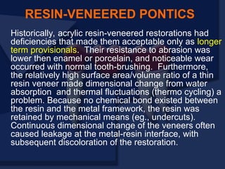 Historically, acrylic resin-veneered restorations had
deficiencies that made them acceptable only as longer
term provisionals. Their resistance to abrasion was
lower then enamel or porcelain, and noticeable wear
occurred with normal tooth-brushing. Furthermore,
the relatively high surface area/volume ratio of a thin
resin veneer made dimensional change from water
absorption and thermal fluctuations (thermo cycling) a
problem. Because no chemical bond existed between
the resin and the metal framework, the resin was
retained by mechanical means (eg., undercuts).
Continuous dimensional change of the veneers often
caused leakage at the metal-resin interface, with
subsequent discoloration of the restoration.
RESIN-VENEERED PONTICS
 