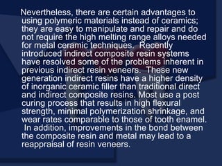 Nevertheless, there are certain advantages to
using polymeric materials instead of ceramics;
they are easy to manipulate and repair and do
not require the high melting range alloys needed
for metal ceramic techniques. Recently
introduced indirect composite resin systems
have resolved some of the problems inherent in
previous indirect resin veneers. These new
generation indirect resins have a higher density
of inorganic ceramic filler than traditional direct
and indirect composite resins. Most use a post
curing process that results in high flexural
strength, minimal polymerization shrinkage, and
wear rates comparable to those of tooth enamel.
In addition, improvements in the bond between
the composite resin and metal may lead to a
reappraisal of resin veneers.
 