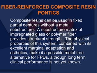 Composite resins can be used in fixed
partial dentures without a metal
substructure. A substructure matrix of
impregnated glass or polymer fiber
provides structural strength. The physical
properties of this system, combined with its
excellent marginal adaptation and
esthetics, make it a possible metal free
alternative for FPDs, although long term
clinical performance is not yet known.
FIBER-REINFORCED COMPOSITE RESIN
PONTICS
 