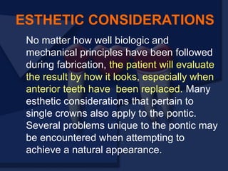 No matter how well biologic and
mechanical principles have been followed
during fabrication, the patient will evaluate
the result by how it looks, especially when
anterior teeth have been replaced. Many
esthetic considerations that pertain to
single crowns also apply to the pontic.
Several problems unique to the pontic may
be encountered when attempting to
achieve a natural appearance.
ESTHETIC CONSIDERATIONS
 