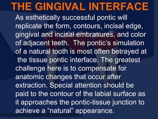 As esthetically successful pontic will
replicate the form, contours, incisal edge,
gingival and incisal embrasures, and color
of adjacent teeth. The pontic’s simulation
of a natural tooth is most often betrayed at
the tissue pontic interface. The greatest
challenge here is to compensate for
anatomic changes that occur after
extraction. Special attention should be
paid to the contour of the labial surface as
it approaches the pontic-tissue junction to
achieve a “natural” appearance.
THE GINGIVAL INTERFACE
 