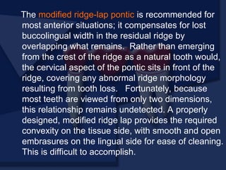 The modified ridge-lap pontic is recommended for
most anterior situations; it compensates for lost
buccolingual width in the residual ridge by
overlapping what remains. Rather than emerging
from the crest of the ridge as a natural tooth would,
the cervical aspect of the pontic sits in front of the
ridge, covering any abnormal ridge morphology
resulting from tooth loss. Fortunately, because
most teeth are viewed from only two dimensions,
this relationship remains undetected. A properly
designed, modified ridge lap provides the required
convexity on the tissue side, with smooth and open
embrasures on the lingual side for ease of cleaning.
This is difficult to accomplish.
 