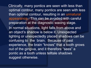 Clinically, many pontics are seen with less than
optimal contour, many pontics are seen with less
than optimal contour, resulting in an unnatural
appearance. This can be avoided with careful
preparation at the diagnostic waxing stage.
In normal situations, light falls from above and
an object’s shadow is below it. Unexpected
lighting or unexpectedly placed shadows can be
confusing to the brain. Because of past
experience, the brain “knows” that a tooth grows
out of the gingiva, and it therefore “sees” a
pontic as a tooth unless telltale shadows
suggest otherwise.
 