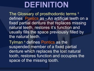 The Glossary of prosthodontic terms 5
defines Pontics as - An artificial teeth on a
fixed partial denture that replaces missing
natural teeth, restores it’s function and
usually fills the space previously filled by
the natural teeth.
Tylman 4
defines Pontics as the
suspended member of a fixed partial
denture which replaces the lost natural
tooth, restores function and occupies the
space of the missing tooth.
DEFINITION
 