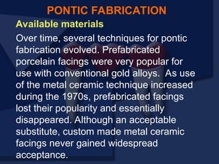 Available materials
Over time, several techniques for pontic
fabrication evolved. Prefabricated
porcelain facings were very popular for
use with conventional gold alloys. As use
of the metal ceramic technique increased
during the 1970s, prefabricated facings
lost their popularity and essentially
disappeared. Although an acceptable
substitute, custom made metal ceramic
facings never gained widespread
acceptance.
PONTIC FABRICATION
 