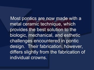 Most pontics are now made with a
metal ceramic technique, which
provides the best solution to the
biologic, mechanical, and esthetic
challenges encountered in pontic
design. Their fabrication, however,
differs slightly from the fabrication of
individual crowns.
 