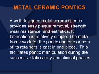 METAL CERAMIC PONTICS
A well designed metal ceramic pontic
provides easy plaque removal, strength,
wear resistance, and esthetics. It
fabrication is relatively simple. The metal
frame work for the pontic and one or both
of its retainers is cast in one piece. This
facilitates pontic manipulation during the
successive laboratory and clinical phases.
 