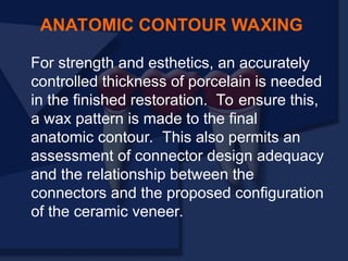 For strength and esthetics, an accurately
controlled thickness of porcelain is needed
in the finished restoration. To ensure this,
a wax pattern is made to the final
anatomic contour. This also permits an
assessment of connector design adequacy
and the relationship between the
connectors and the proposed configuration
of the ceramic veneer.
ANATOMIC CONTOUR WAXING
 